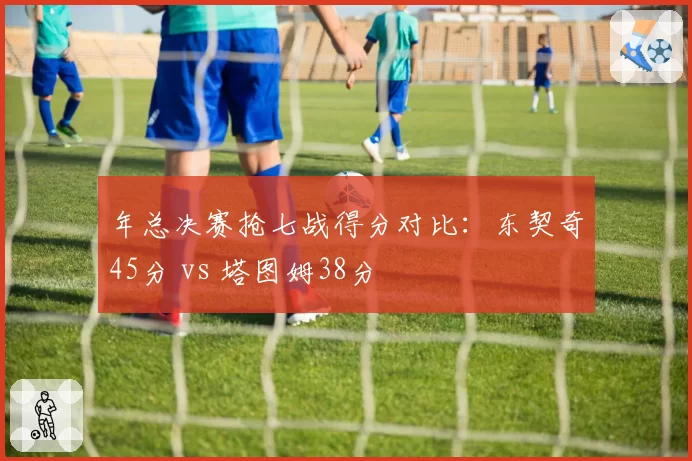 年总决赛抢七战得分对比：东契奇45分 vs 塔图姆38分