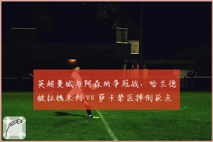 英超曼城与阿森纳争冠战，哈兰德被拉拽未判 vs 萨卡禁区摔倒获点