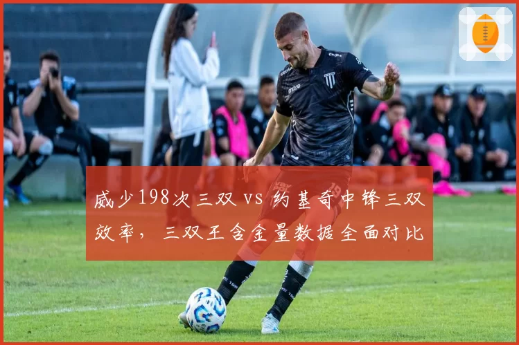 威少198次三双 vs 约基奇中锋三双效率，三双王含金量数据全面对比